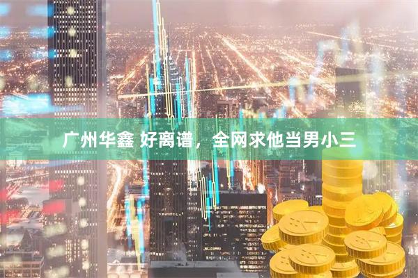 广州华鑫 好离谱，全网求他当男小三
