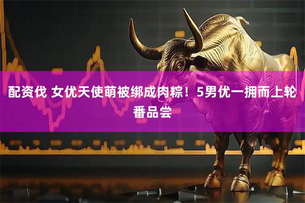配资伐 女优天使萌被绑成肉粽！5男优一拥而上轮番品尝