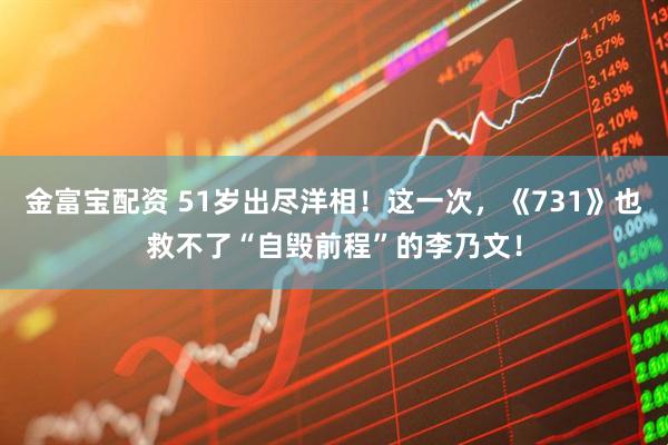 金富宝配资 51岁出尽洋相！这一次，《731》也救不了“自毁前程”的李乃文！