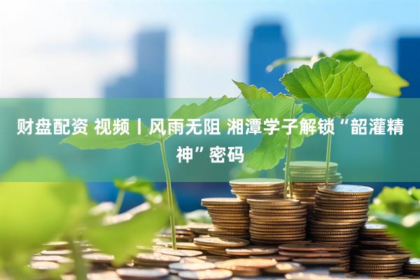 财盘配资 视频丨风雨无阻 湘潭学子解锁“韶灌精神”密码