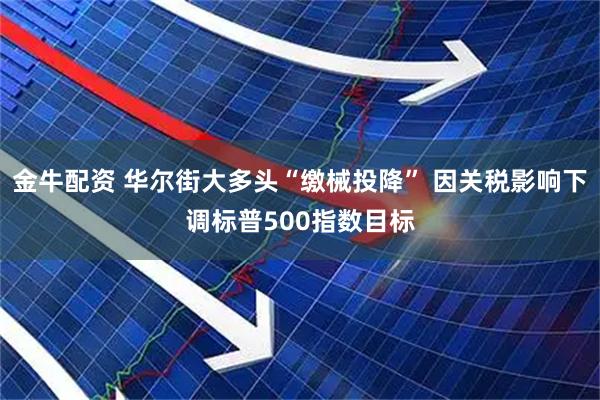 金牛配资 华尔街大多头“缴械投降” 因关税影响下调标普500指数目标