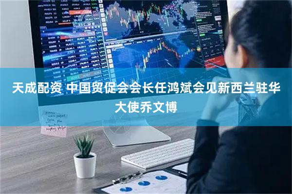 天成配资 中国贸促会会长任鸿斌会见新西兰驻华大使乔文博