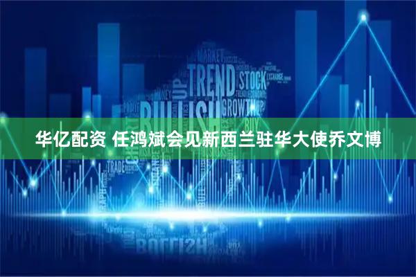 华亿配资 任鸿斌会见新西兰驻华大使乔文博