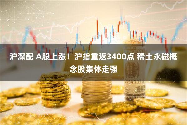 沪深配 A股上涨！沪指重返3400点 稀土永磁概念股集体走强
