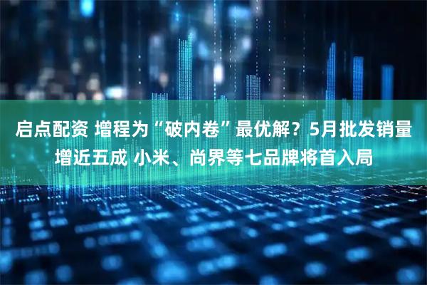 启点配资 增程为“破内卷”最优解？5月批发销量增近五成 小米、尚界等七品牌将首入局