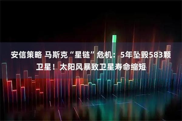 安信策略 马斯克“星链”危机：5年坠毁583颗卫星！太阳风暴致卫星寿命缩短
