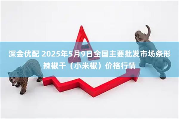 深金优配 2025年5月9日全国主要批发市场条形辣椒干（小米椒）价格行情