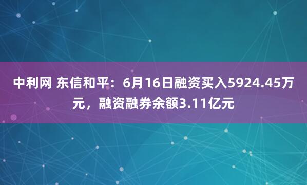 中利网 东信和平：6月16日融资买入5924.45万元，融资融券余额3.11亿元