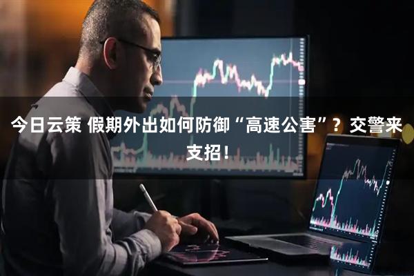 今日云策 假期外出如何防御“高速公害”？交警来支招！