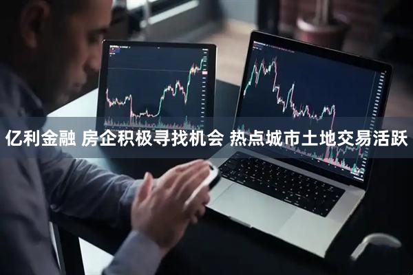 亿利金融 房企积极寻找机会 热点城市土地交易活跃
