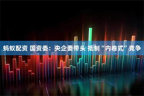 蚂蚁配资 国资委：央企要带头 抵制“内卷式”竞争
