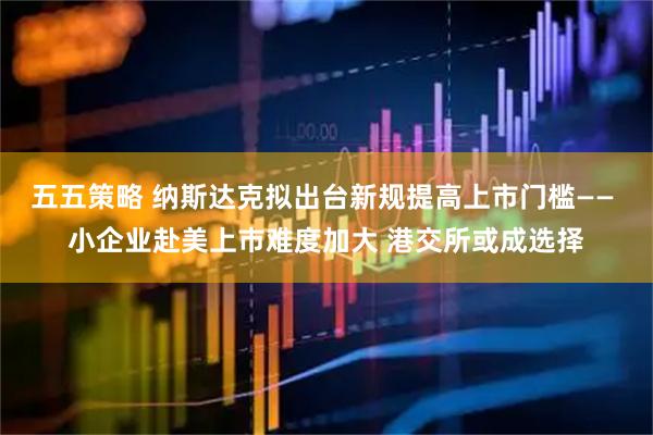 五五策略 纳斯达克拟出台新规提高上市门槛—— 小企业赴美上市难度加大 港交所或成选择