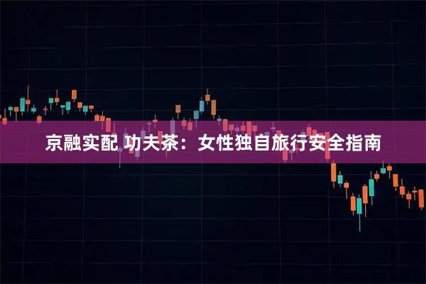 京融实配 功夫茶：女性独自旅行安全指南