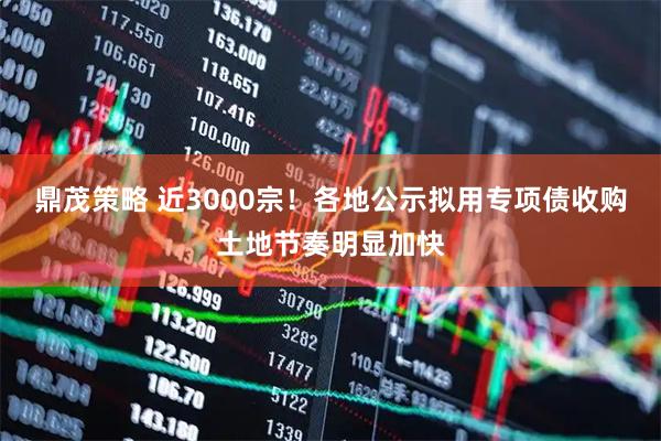 鼎茂策略 近3000宗！各地公示拟用专项债收购土地节奏明显加快