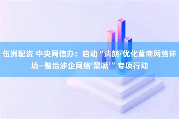 伍洲配资 中央网信办：启动“清朗·优化营商网络环境—整治涉企网络‘黑嘴’”专项行动