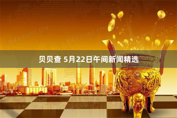 贝贝查 5月22日午间新闻精选