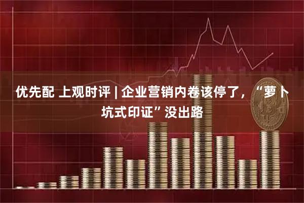 优先配 上观时评 | 企业营销内卷该停了，“萝卜坑式印证”没出路