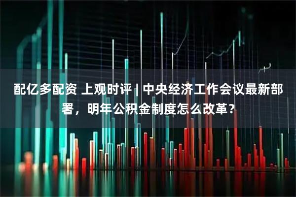 配亿多配资 上观时评 | 中央经济工作会议最新部署，明年公积金制度怎么改革？