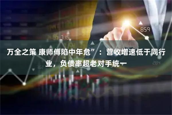 万全之策 康师傅陷中年危” ：营收增速低于同行业，负债率超老对手统一