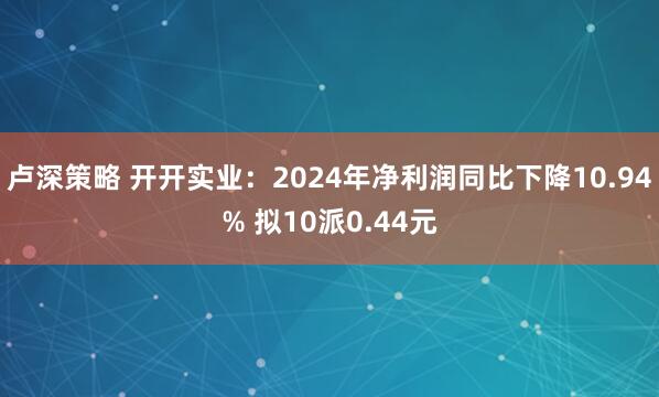 卢深策略 开开实业：2024年净利润同比下降10.94% 拟10派0.44元