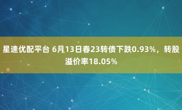 星速优配平台 6月13日春23转债下跌0.93%，转股溢价率18.05%