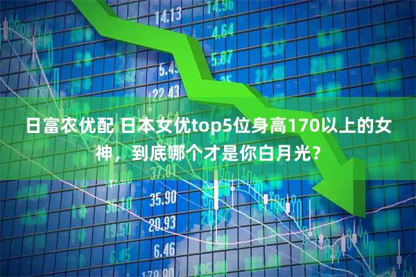 日富农优配 日本女优top5位身高170以上的女神，到底哪个才是你白月光？