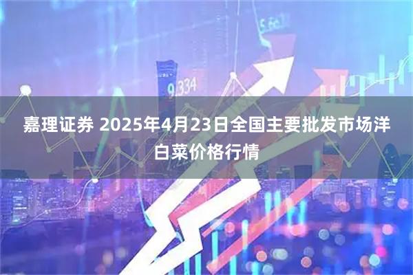 嘉理证券 2025年4月23日全国主要批发市场洋白菜价格行情