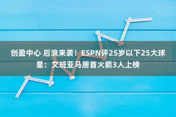 创盈中心 后浪来袭！ESPN评25岁以下25大球星：文班亚马居首火箭3人上榜