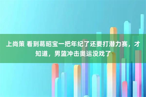 上尚策 看到葛昭宝一把年纪了还要打潜力赛，才知道，男篮冲击奥运没戏了
