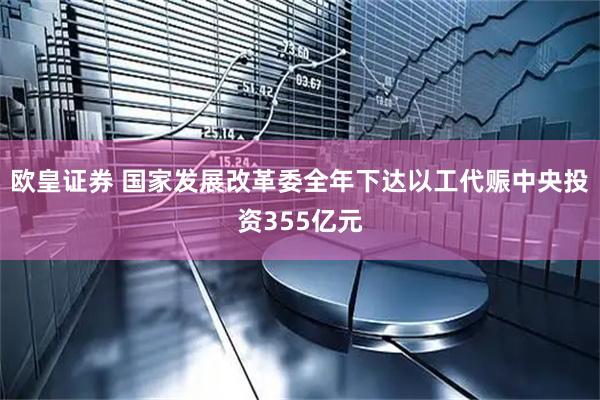 欧皇证券 国家发展改革委全年下达以工代赈中央投资355亿元