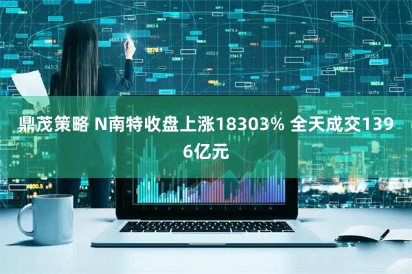 鼎茂策略 N南特收盘上涨18303% 全天成交1396亿元