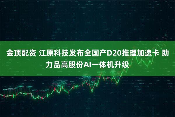 金顶配资 江原科技发布全国产D20推理加速卡 助力品高股份AI一体机升级