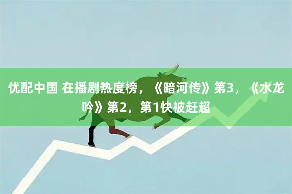 优配中国 在播剧热度榜，《暗河传》第3，《水龙吟》第2，第1快被赶超