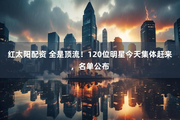 红太阳配资 全是顶流！120位明星今天集体赶来，名单公布