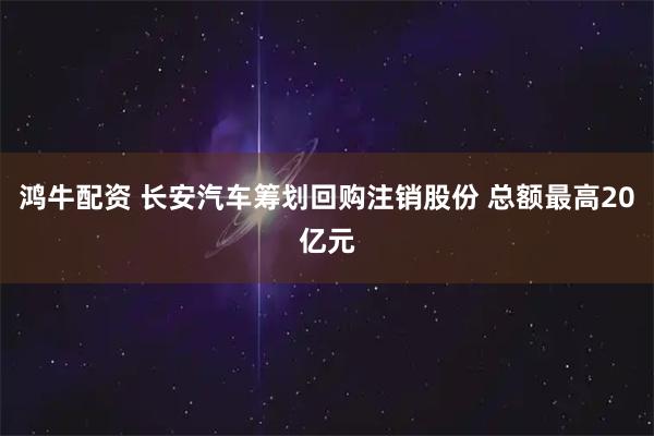 鸿牛配资 长安汽车筹划回购注销股份 总额最高20亿元