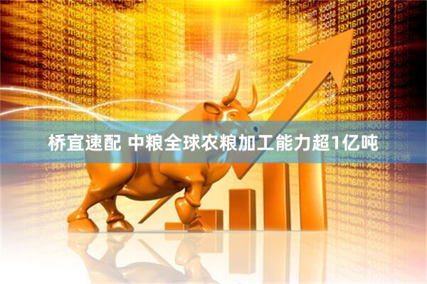 桥宜速配 中粮全球农粮加工能力超1亿吨
